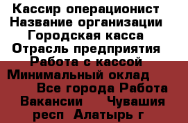 Кассир-операционист › Название организации ­ Городская касса › Отрасль предприятия ­ Работа с кассой › Минимальный оклад ­ 12 500 - Все города Работа » Вакансии   . Чувашия респ.,Алатырь г.